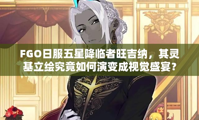 FGO日服五星降临者旺吉纳，其灵基立绘究竟如何演变成视觉盛宴？