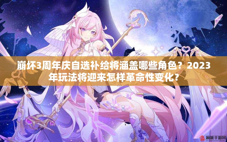 崩坏3周年庆自选补给将涵盖哪些角色？2023年玩法将迎来怎样革命性变化？