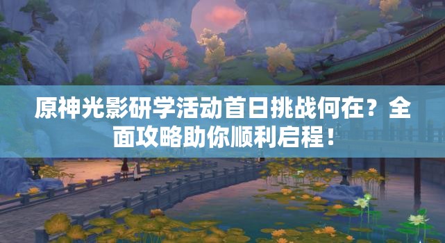 原神光影研学活动首日挑战何在？全面攻略助你顺利启程！