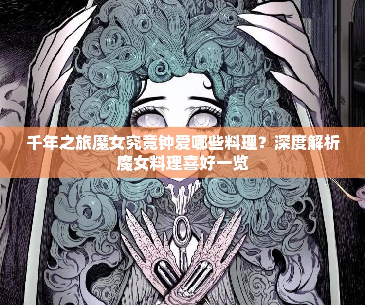 千年之旅魔女究竟钟爱哪些料理？深度解析魔女料理喜好一览
