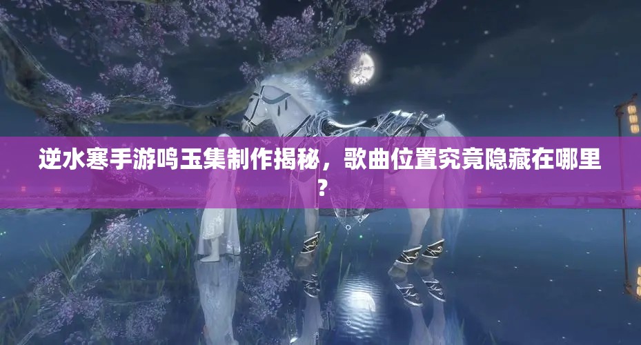 逆水寒手游鸣玉集制作揭秘，歌曲位置究竟隐藏在哪里？