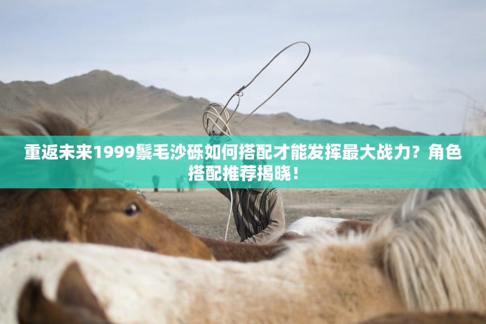 重返未来1999鬃毛沙砾如何搭配才能发挥最大战力？角色搭配推荐揭晓！