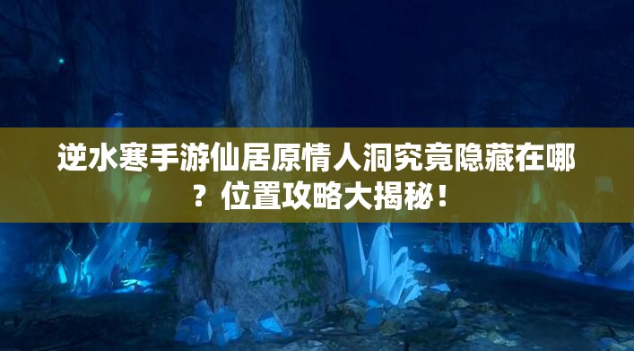 逆水寒手游仙居原情人洞究竟隐藏在哪？位置攻略大揭秘！