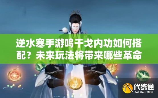 逆水寒手游鸣干戈内功如何搭配？未来玩法将带来哪些革命性变化？