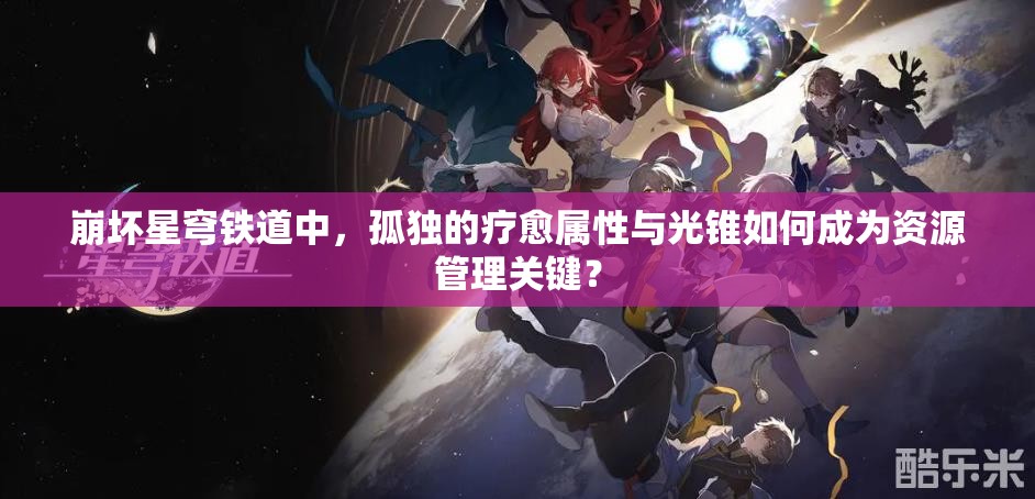 崩坏星穹铁道中，孤独的疗愈属性与光锥如何成为资源管理关键？
