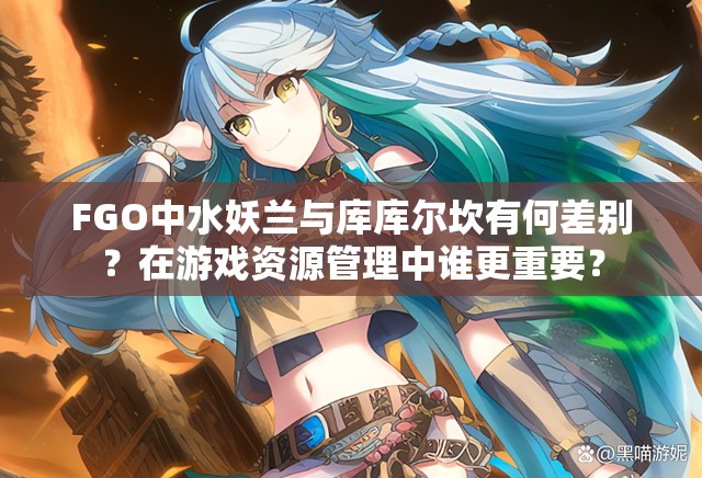 FGO中水妖兰与库库尔坎有何差别？在游戏资源管理中谁更重要？