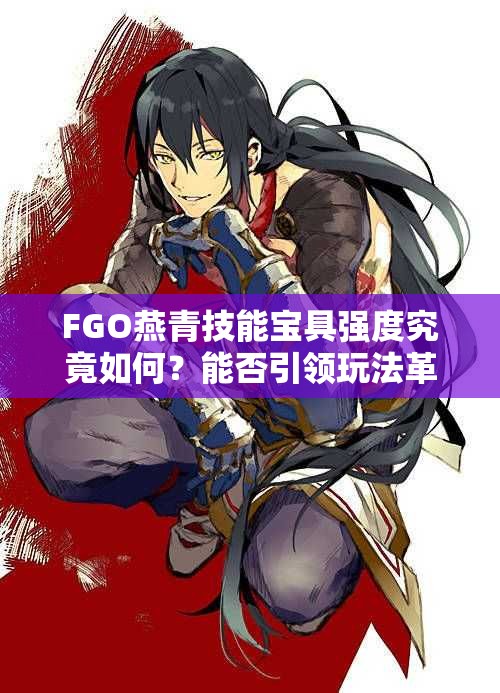 FGO燕青技能宝具强度究竟如何？能否引领玩法革命及未来前景预测