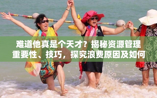 难道他真是个天才？揭秘资源管理重要性、技巧，探究浪费原因及如何最大化价值