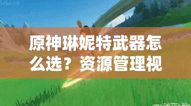 原神琳妮特武器怎么选？资源管理视角下的最优策略分析