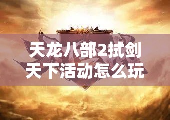 天龙八部2拭剑天下活动怎么玩？全面攻略与玩法指南揭秘！