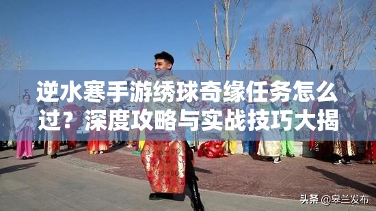 逆水寒手游绣球奇缘任务怎么过？深度攻略与实战技巧大揭秘！