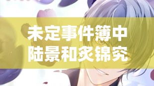 未定事件簿中陆景和炙锦究竟如何？探索其卡池介绍与演变历程揭秘